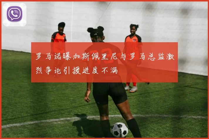 罗马诺曝加斯佩里尼与罗马总监激烈争论引援进度不满