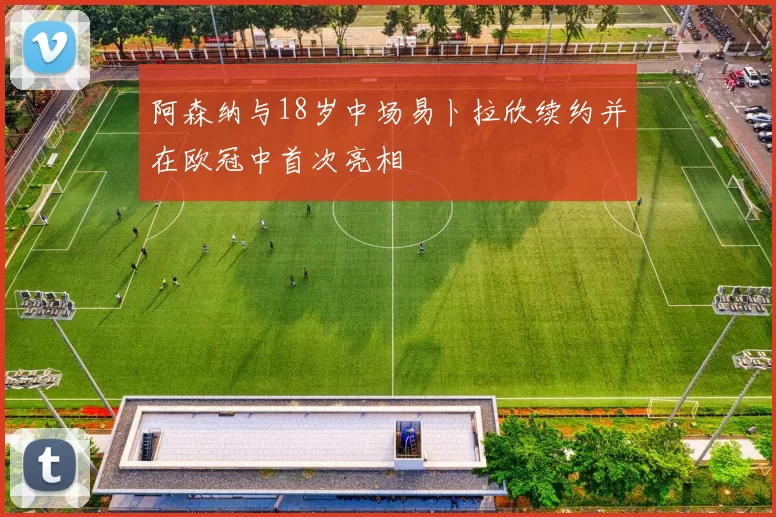 阿森纳与18岁中场易卜拉欣续约并在欧冠中首次亮相