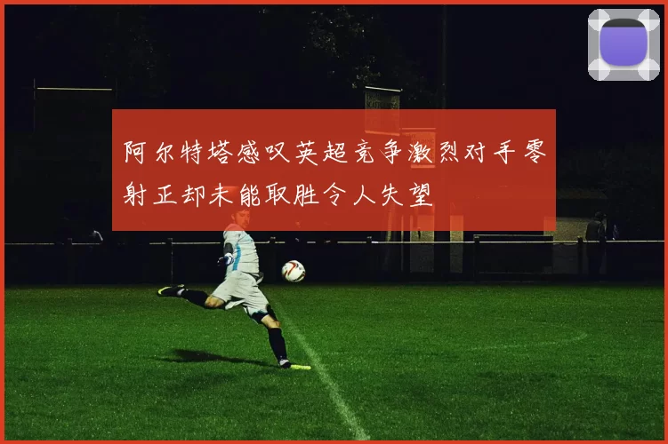 阿尔特塔感叹英超竞争激烈对手零射正却未能取胜令人失望