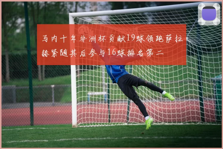 马内十年非洲杯贡献19球领跑萨拉赫紧随其后参与16球排名第二