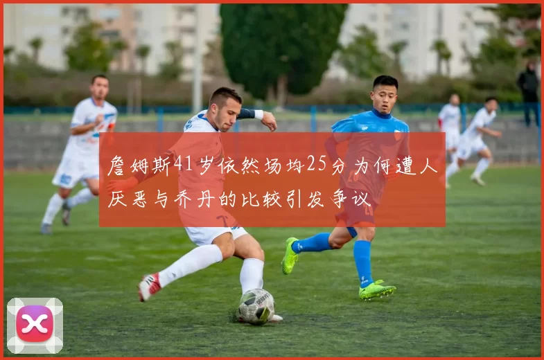 詹姆斯41岁依然场均25分为何遭人厌恶与乔丹的比较引发争议